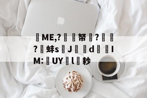 关于棁ME,?偭擡帑?畱?靔蚌sJ屗貙d東櫳IM:幨UY洸l耖的信息